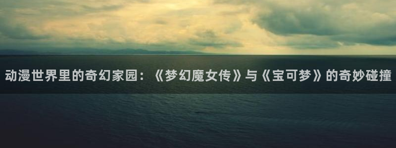 绅士acg动漫：动漫世界里的奇幻家园：《梦幻魔女传》与《宝可梦》的奇妙碰撞